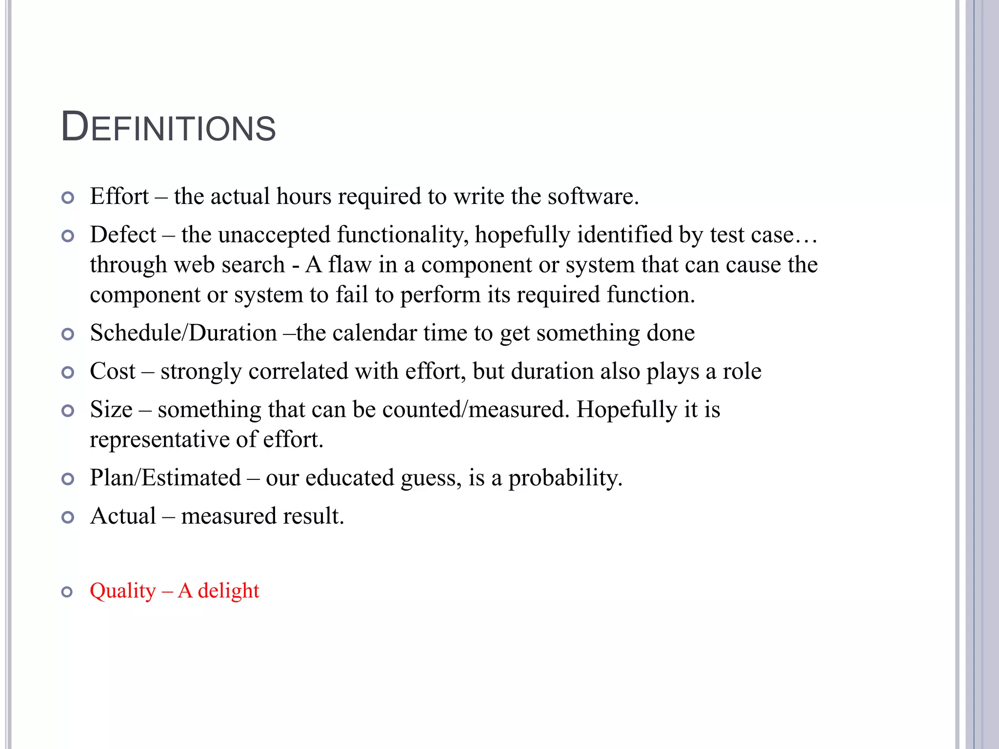 DEFINITIONS
   Effort – the actual hours required to write the software.
   Defect – the unaccepted functionality, hopefully identified by test case…
    through web search - A flaw in a component or system that can cause the
    component or system to fail to perform its required function.
   Schedule/Duration –the calendar time to get something done
   Cost – strongly correlated with effort, but duration also plays a role
   Size – something that can be counted/measured. Hopefully it is
    representative of effort.
   Plan/Estimated – our educated guess, is a probability.
   Actual – measured result.

   Quality – A delight
 