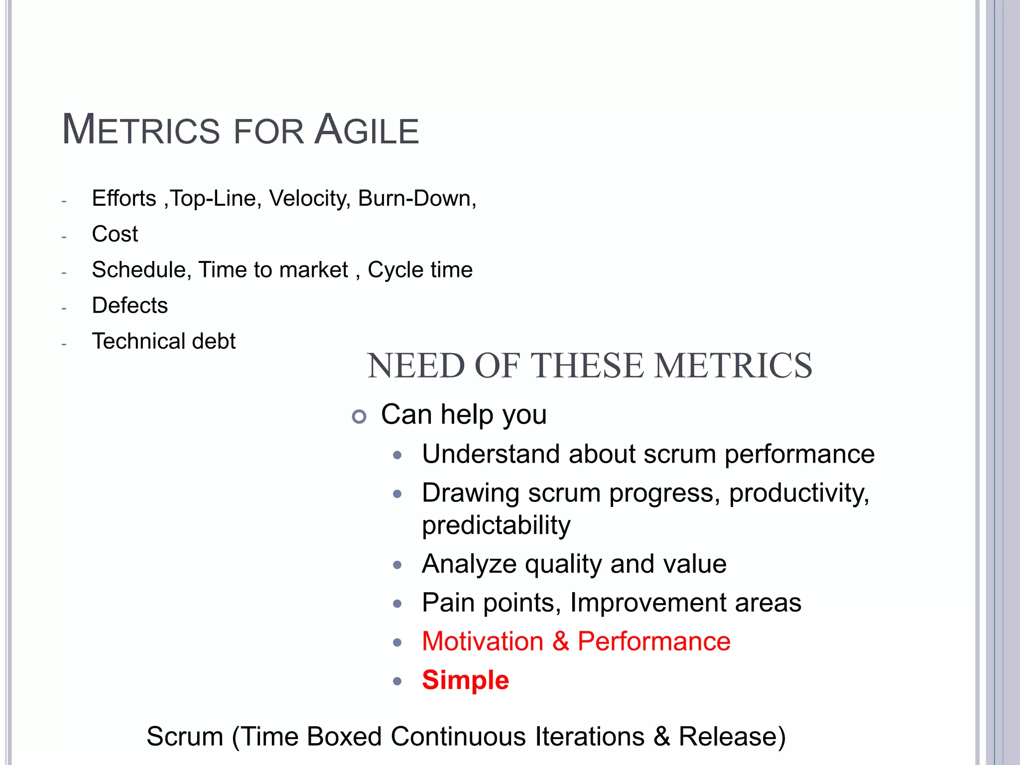 METRICS FOR AGILE
-   Efforts ,Top-Line, Velocity, Burn-Down,
-   Cost
-   Schedule, Time to market , Cycle time
-   Defects
-   Technical debt
                               NEED OF THESE METRICS
                                 Can help you
                                     Understand about scrum performance
                                     Drawing scrum progress, productivity,
                                      predictability
                                     Analyze quality and value
                                     Pain points, Improvement areas
                                     Motivation & Performance
                                     Simple

           Scrum (Time Boxed Continuous Iterations & Release)
 