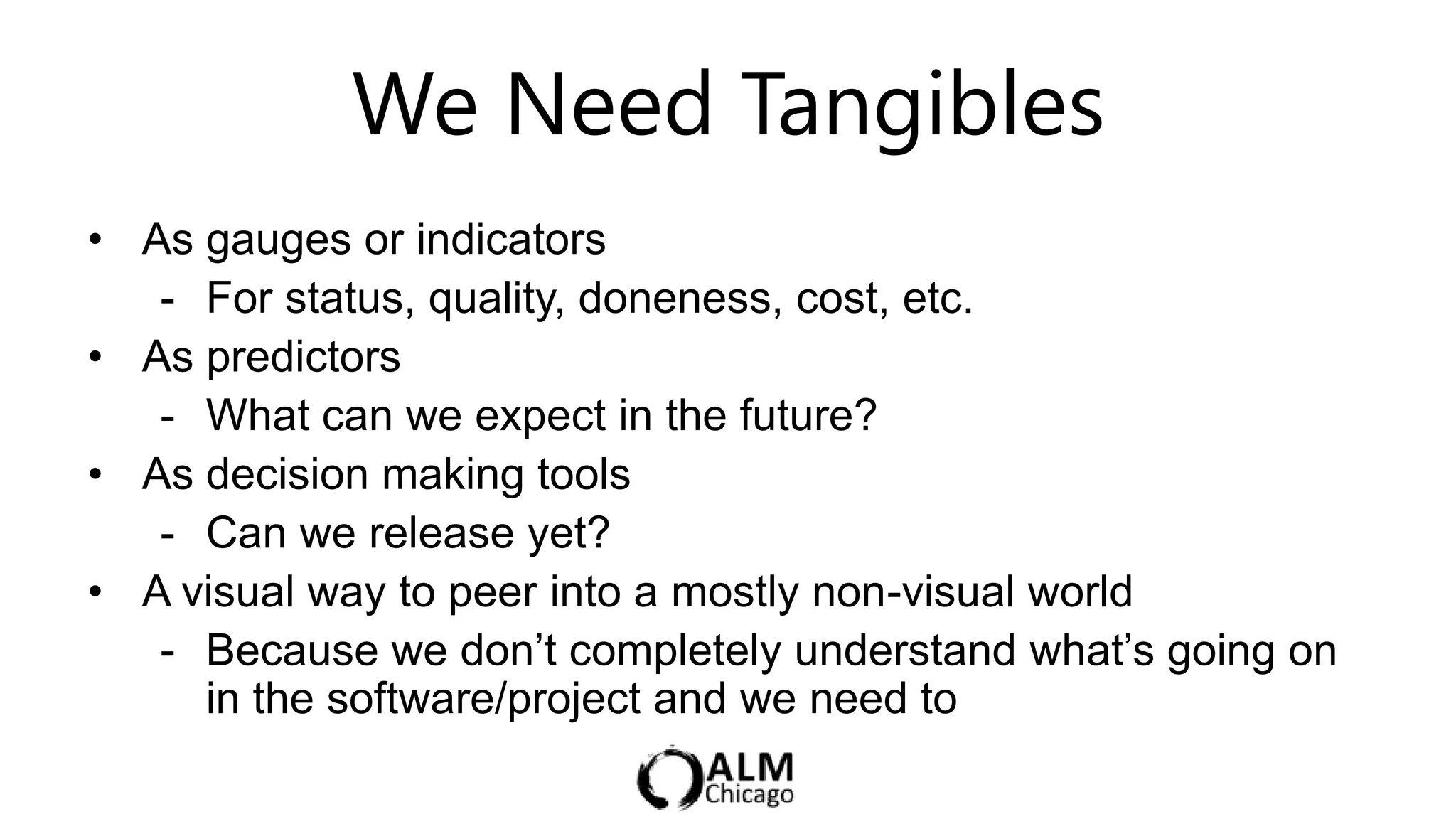 We Need Tangibles
• As gauges or indicators
   - For status, quality, doneness, cost, etc.
• As predictors
   - What can we expect in the future?
• As decision making tools
   - Can we release yet?
• A visual way to peer into a mostly non-visual world
   - Because we don‟t completely understand what‟s going on
     in the software/project and we need to
 