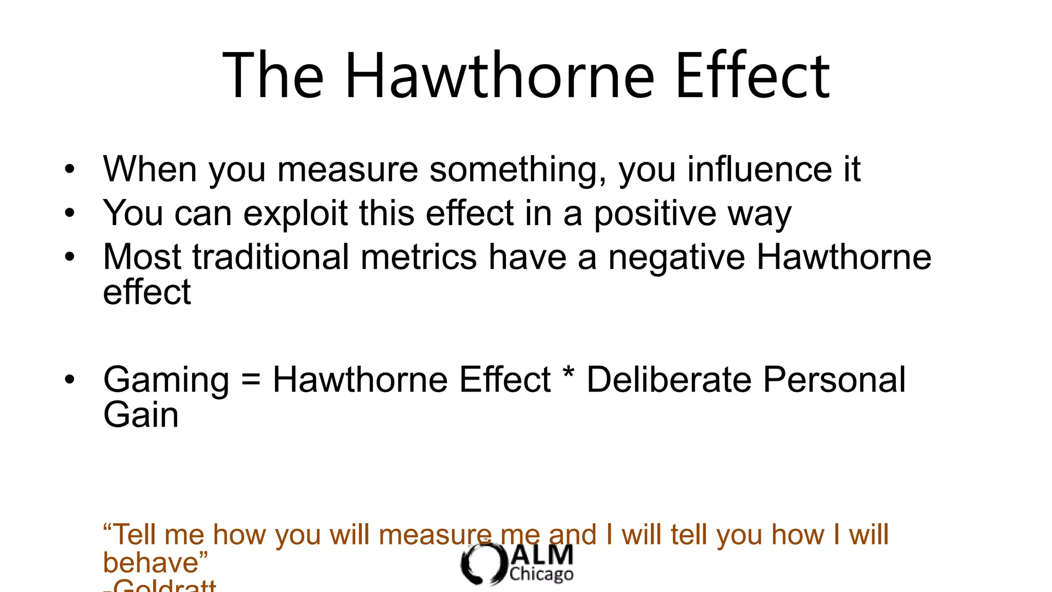 The Hawthorne Effect
• When you measure something, you influence it
• You can exploit this effect in a positive way
• Most traditional metrics have a negative Hawthorne
  effect

• Gaming = Hawthorne Effect * Deliberate Personal
  Gain


  “Tell me how you will measure me and I will tell you how I will
  behave”
 