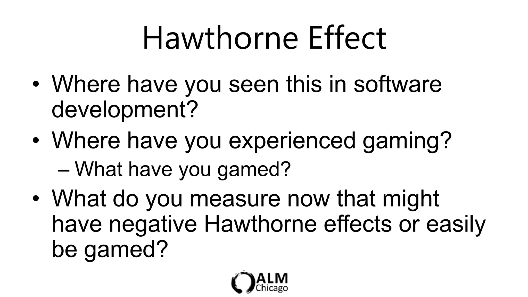 Hawthorne Effect               5 min

• Where have you seen this in software
  development?
• Where have you experienced gaming?
  – What have you gamed?
• What do you measure now that might
  have negative Hawthorne effects or easily
  be gamed?
 
