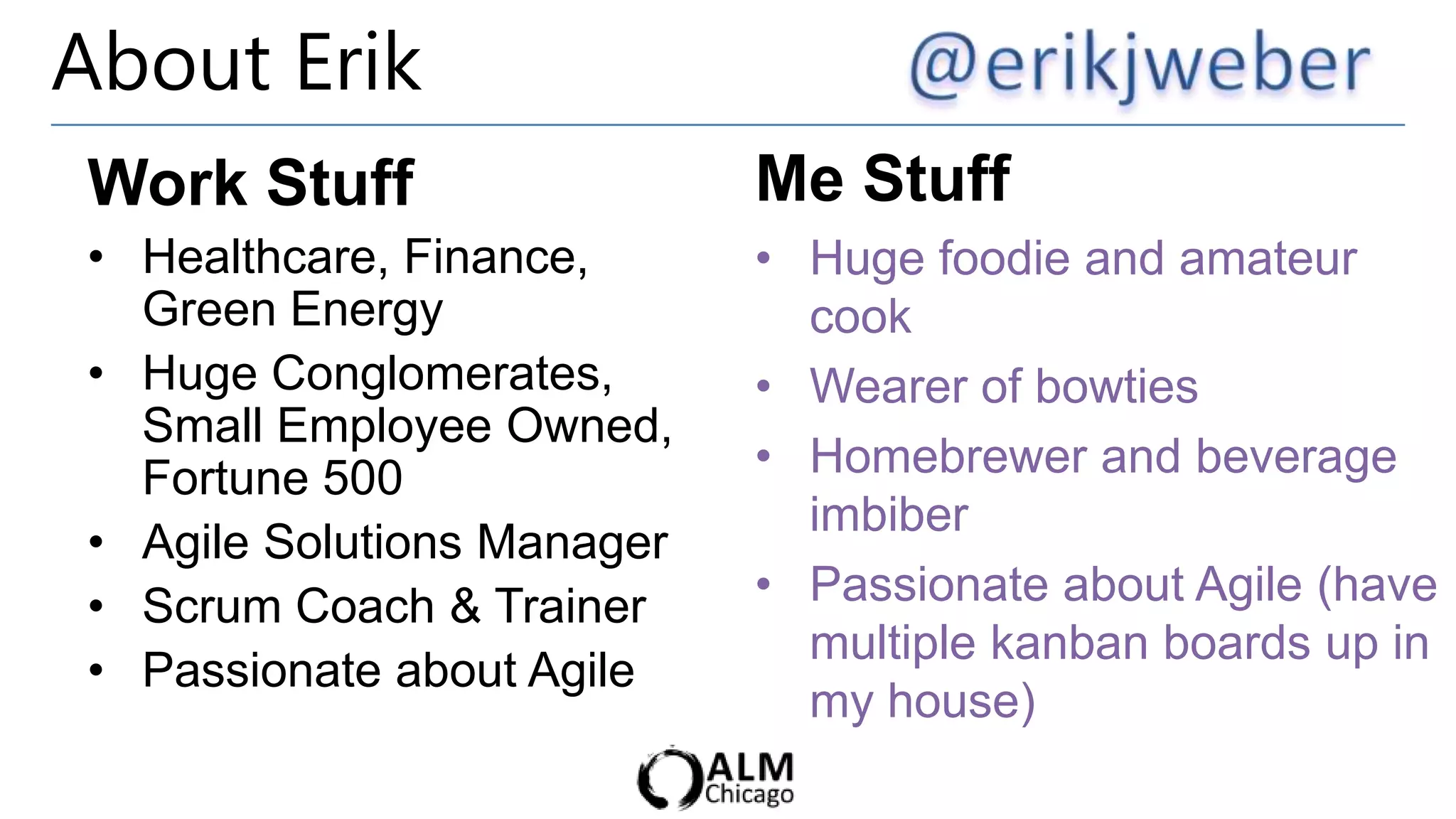 About Erik
Work Stuff                  Me Stuff
• Healthcare, Finance,      • Huge foodie and amateur
  Green Energy                cook
• Huge Conglomerates,       • Wearer of bowties
  Small Employee Owned,
  Fortune 500               • Homebrewer and beverage
                              imbiber
• Agile Solutions Manager
• Scrum Coach & Trainer     • Passionate about Agile (have
                              multiple kanban boards up in
• Passionate about Agile
                              my house)
 