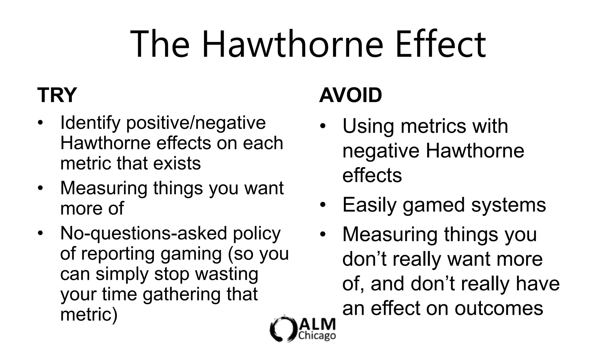 The Hawthorne Effect
TRY                             AVOID
• Identify positive/negative    • Using metrics with
  Hawthorne effects on each       negative Hawthorne
  metric that exists
                                  effects
• Measuring things you want
  more of                       • Easily gamed systems
• No-questions-asked policy     • Measuring things you
  of reporting gaming (so you     don‟t really want more
  can simply stop wasting
  your time gathering that
                                  of, and don‟t really have
  metric)                         an effect on outcomes
 