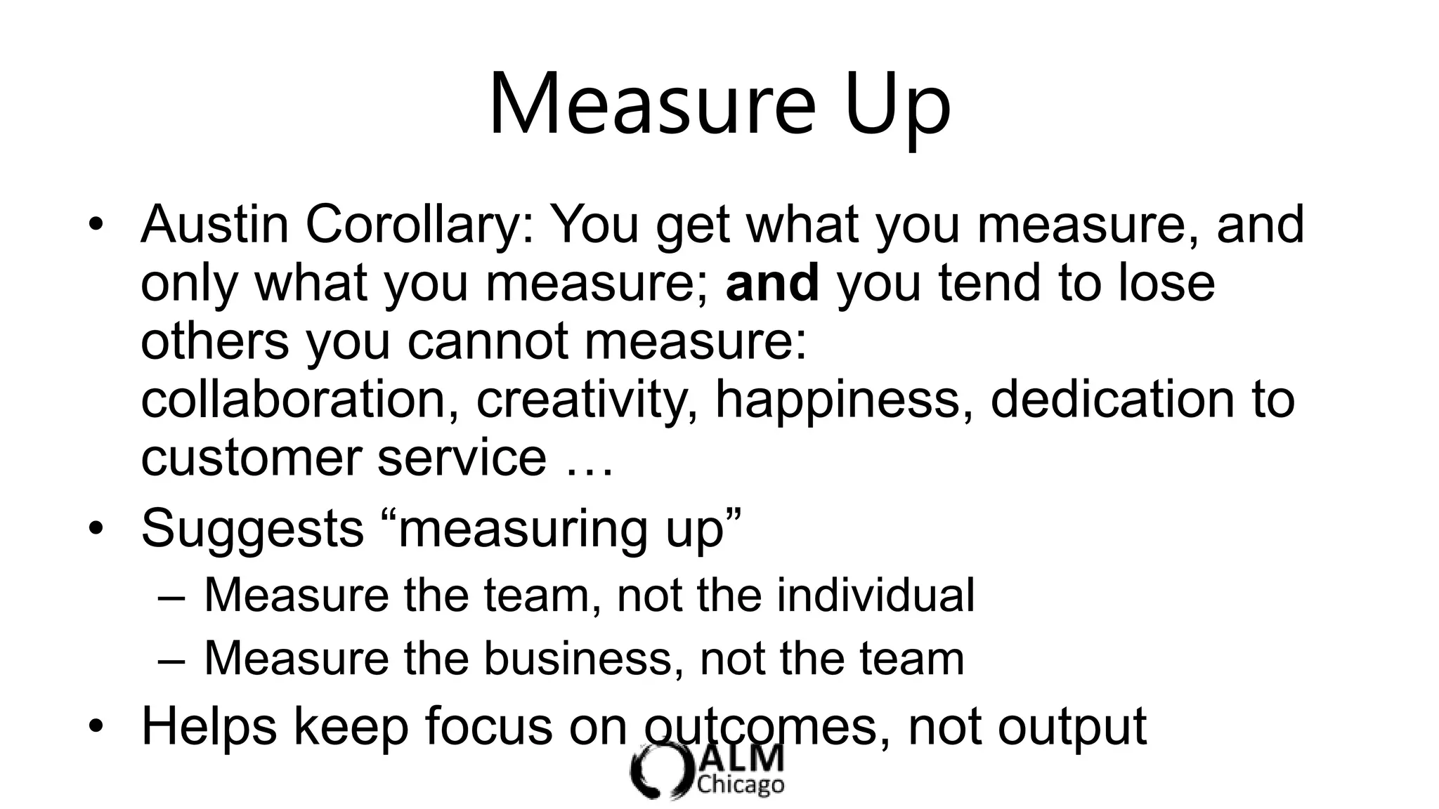 Measure Up
• Austin Corollary: You get what you measure, and
  only what you measure; and you tend to lose
  others you cannot measure:
  collaboration, creativity, happiness, dedication to
  customer service …
• Suggests “measuring up”
   – Measure the team, not the individual
   – Measure the business, not the team
• Helps keep focus on outcomes, not output
 