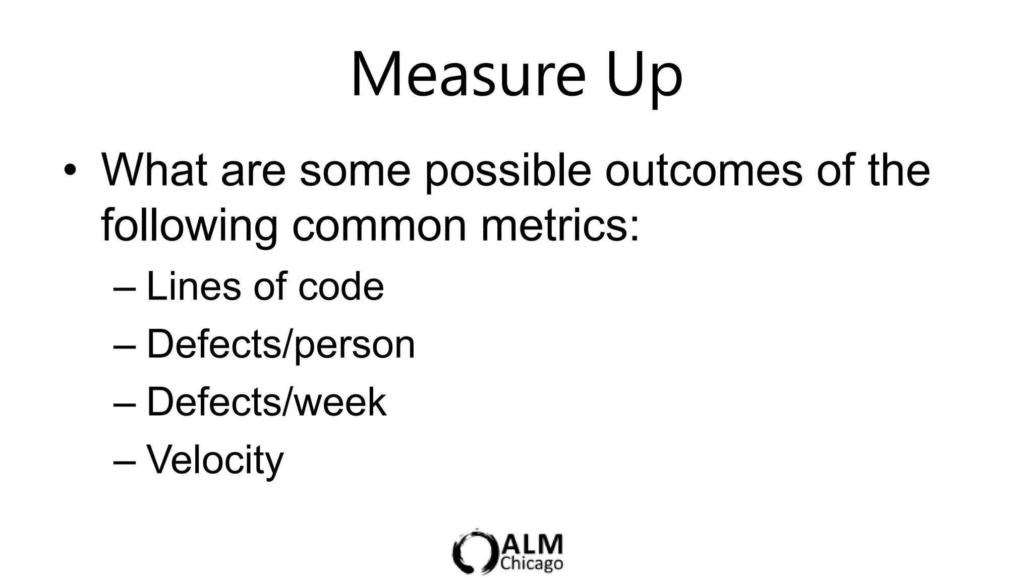 Measure Up              5 min

• What are some possible outcomes of the
  following common metrics:
  – Lines of code
  – Defects/person
  – Defects/week
  – Velocity
 