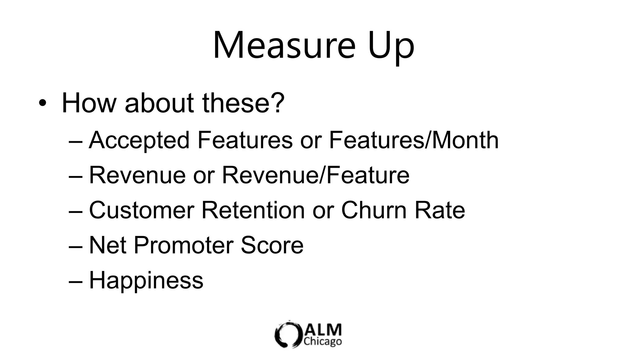 Measure Up                  5 min

• How about these?
  – Accepted Features or Features/Month
  – Revenue or Revenue/Feature
  – Customer Retention or Churn Rate
  – Net Promoter Score
  – Happiness
 