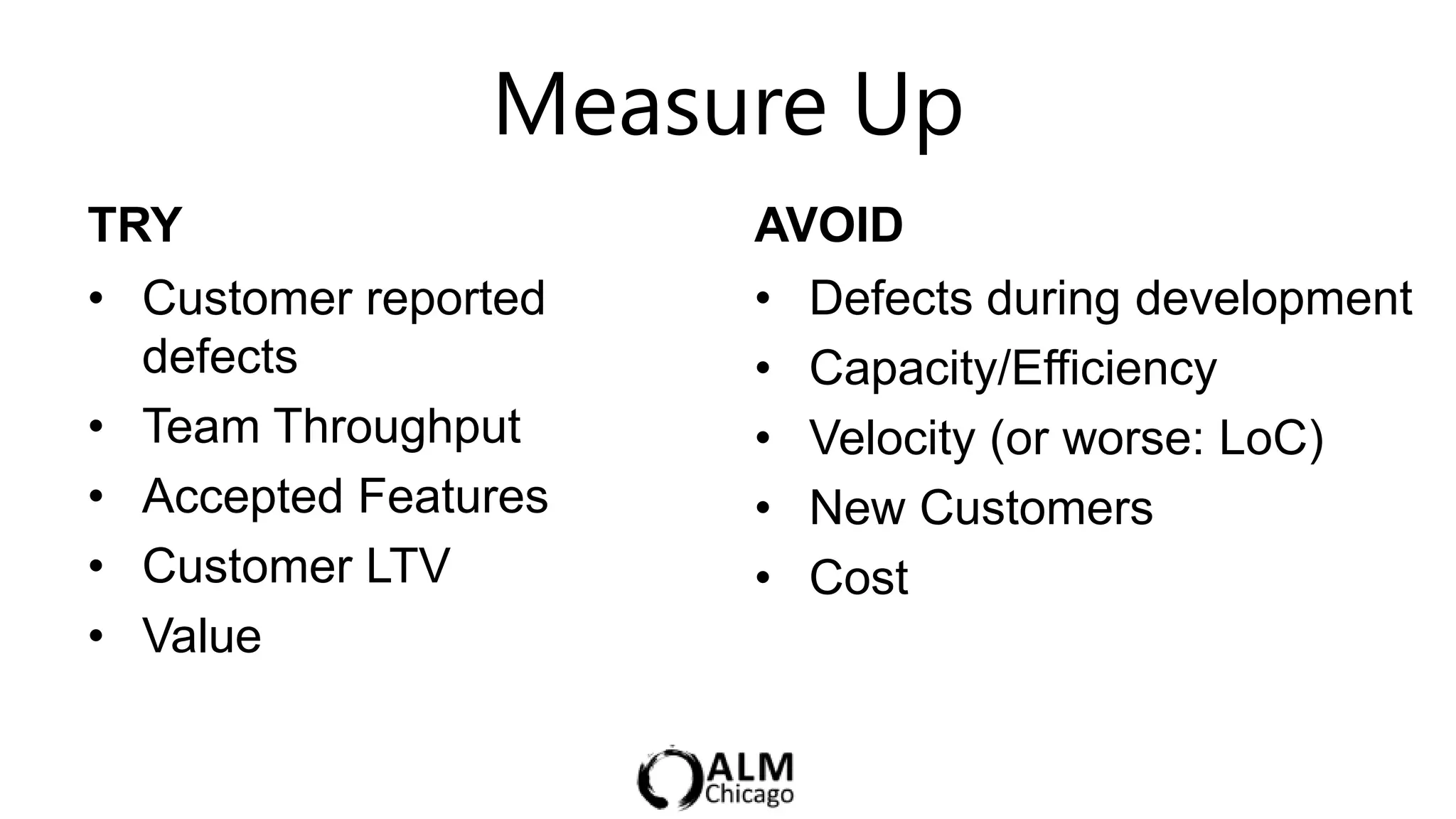 Measure Up
TRY                   AVOID
• Customer reported   • Defects during development
  defects             • Capacity/Efficiency
• Team Throughput     • Velocity (or worse: LoC)
• Accepted Features   • New Customers
• Customer LTV        • Cost
• Value
 