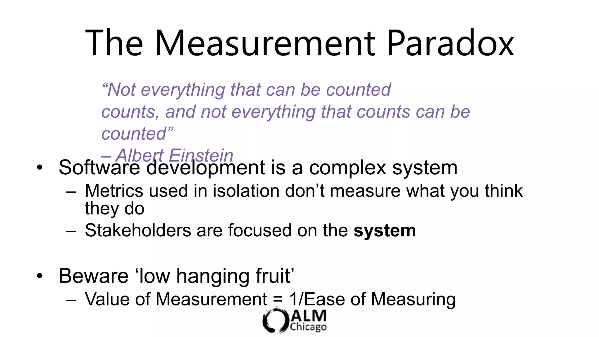 The Measurement Paradox
       “Not everything that can be counted
       counts, and not everything that counts can be
       counted”
       – Albert Einstein
• Software development is a complex system
   – Metrics used in isolation don‟t measure what you think
     they do
   – Stakeholders are focused on the system

• Beware „low hanging fruit‟
   – Value of Measurement = 1/Ease of Measuring
 