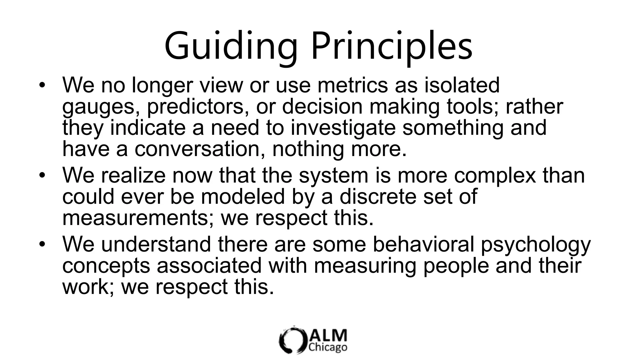 Guiding Principles
• We no longer view or use metrics as isolated
  gauges, predictors, or decision making tools; rather
  they indicate a need to investigate something and
  have a conversation, nothing more.
• We realize now that the system is more complex than
  could ever be modeled by a discrete set of
  measurements; we respect this.
• We understand there are some behavioral psychology
  concepts associated with measuring people and their
  work; we respect this.
 