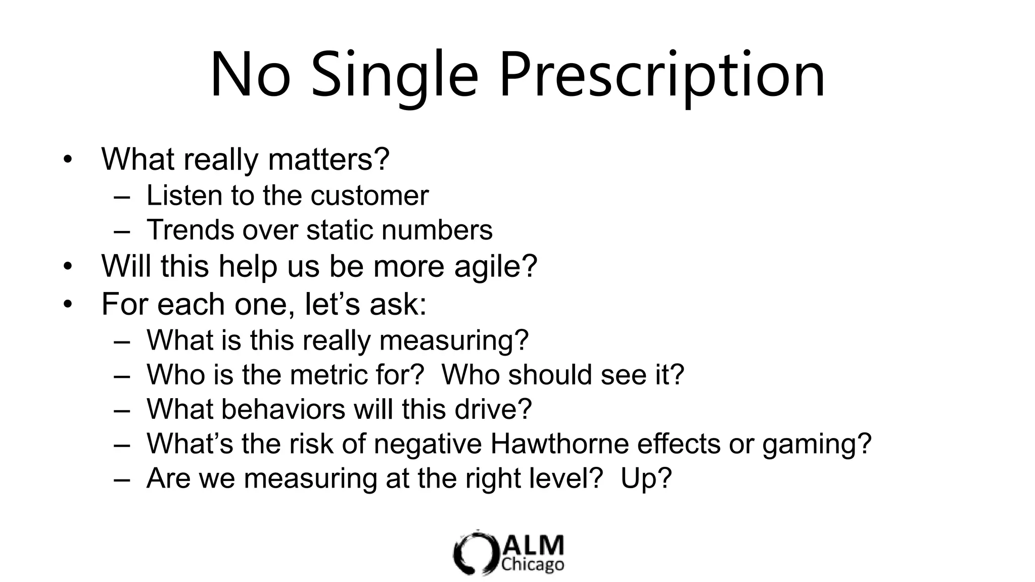 No Single Prescription
• What really matters?
   – Listen to the customer
   – Trends over static numbers
• Will this help us be more agile?
• For each one, let‟s ask:
   –   What is this really measuring?
   –   Who is the metric for? Who should see it?
   –   What behaviors will this drive?
   –   What‟s the risk of negative Hawthorne effects or gaming?
   –   Are we measuring at the right level? Up?
 