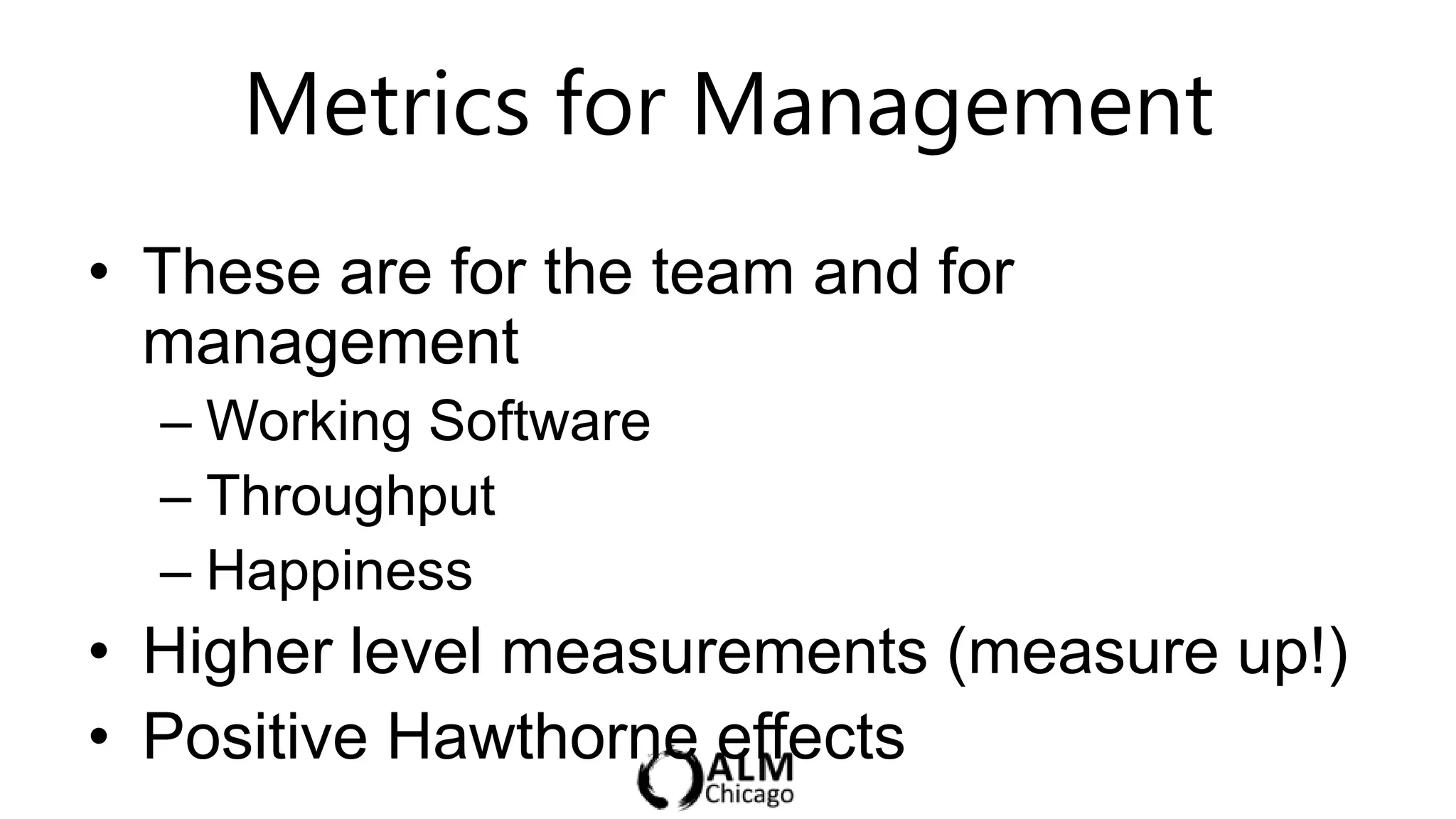 Metrics for Management
• These are for the team and for
  management
  – Working Software
  – Throughput
  – Happiness
• Higher level measurements (measure up!)
• Positive Hawthorne effects
 