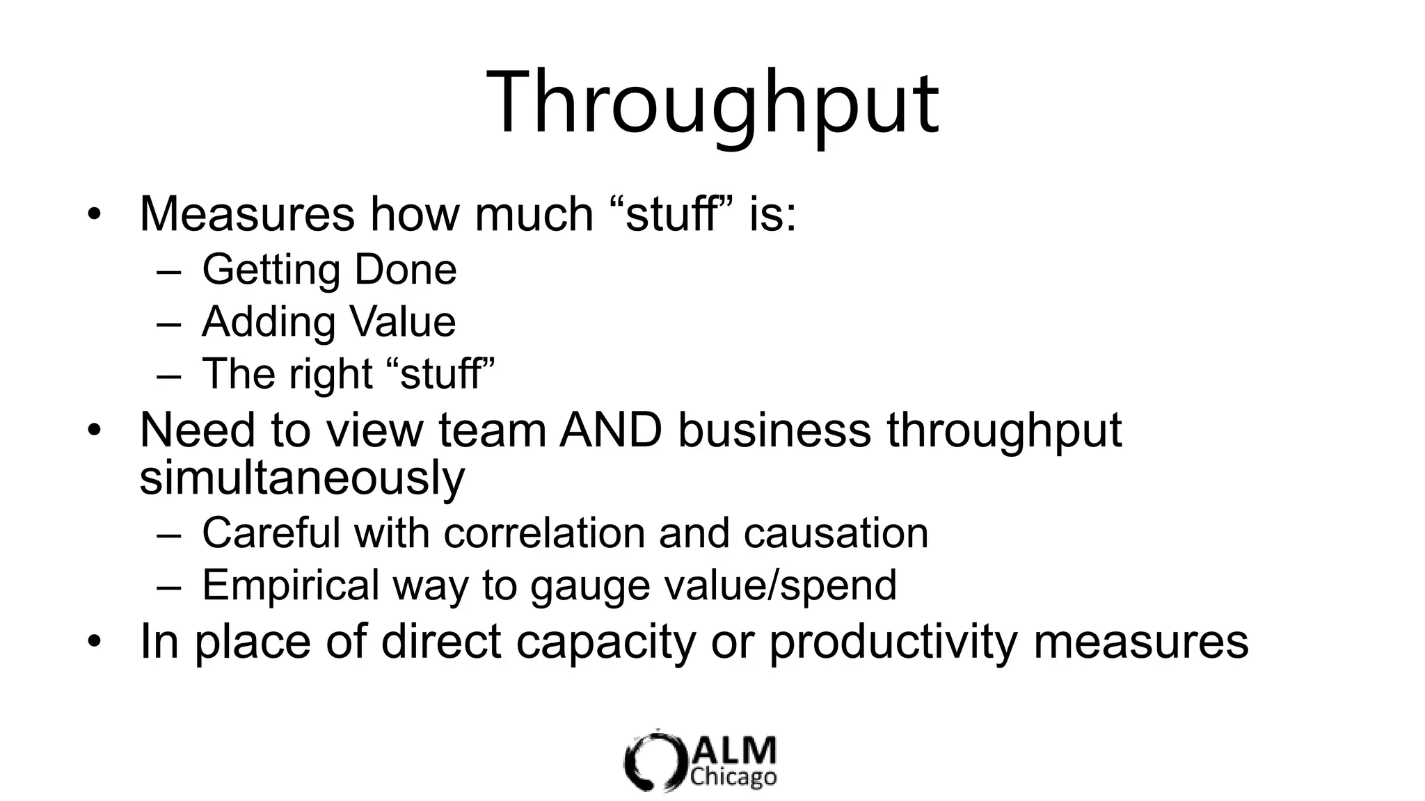 Throughput
• Measures how much “stuff” is:
   – Getting Done
   – Adding Value
   – The right “stuff”
• Need to view team AND business throughput
  simultaneously
   – Careful with correlation and causation
   – Empirical way to gauge value/spend
• In place of direct capacity or productivity measures
 