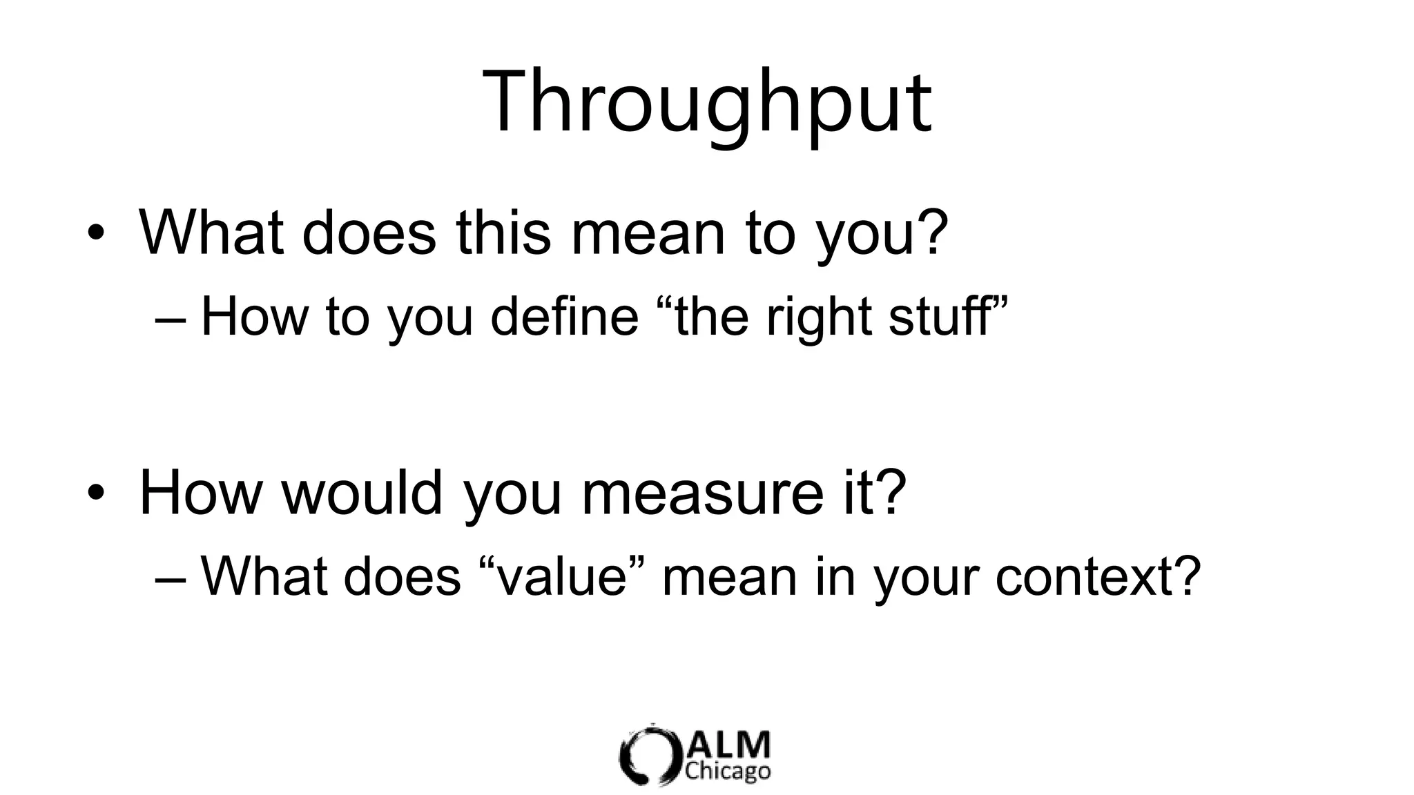 Throughput                    5 min

• What does this mean to you?
  – How to you define “the right stuff”


• How would you measure it?
  – What does “value” mean in your context?
 