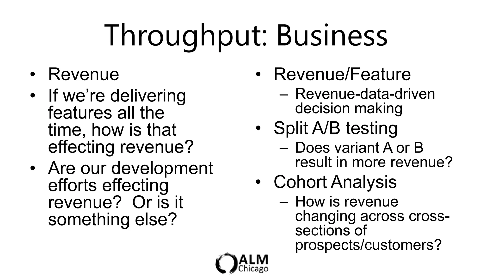 Throughput: Business
• Revenue               • Revenue/Feature
• If we‟re delivering      – Revenue-data-driven
  features all the           decision making
  time, how is that     • Split A/B testing
  effecting revenue?       – Does variant A or B
• Are our development        result in more revenue?
  efforts effecting     • Cohort Analysis
  revenue? Or is it        – How is revenue
  something else?            changing across cross-
                             sections of
                             prospects/customers?
 