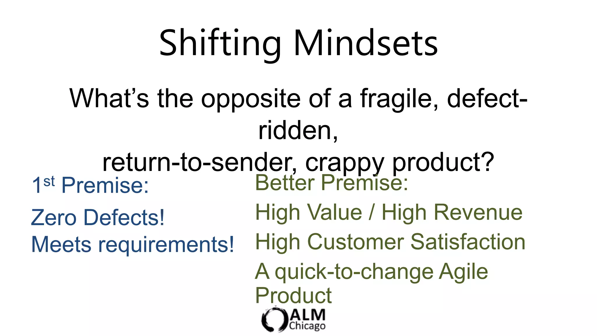 Shifting Mindsets
   What‟s the opposite of a fragile, defect-
                  ridden,
     return-to-sender, crappy product?
1st Premise:        Better Premise:
Zero Defects!       High Value / High Revenue
Meets requirements! High Customer Satisfaction
                    A quick-to-change Agile
                    Product
 