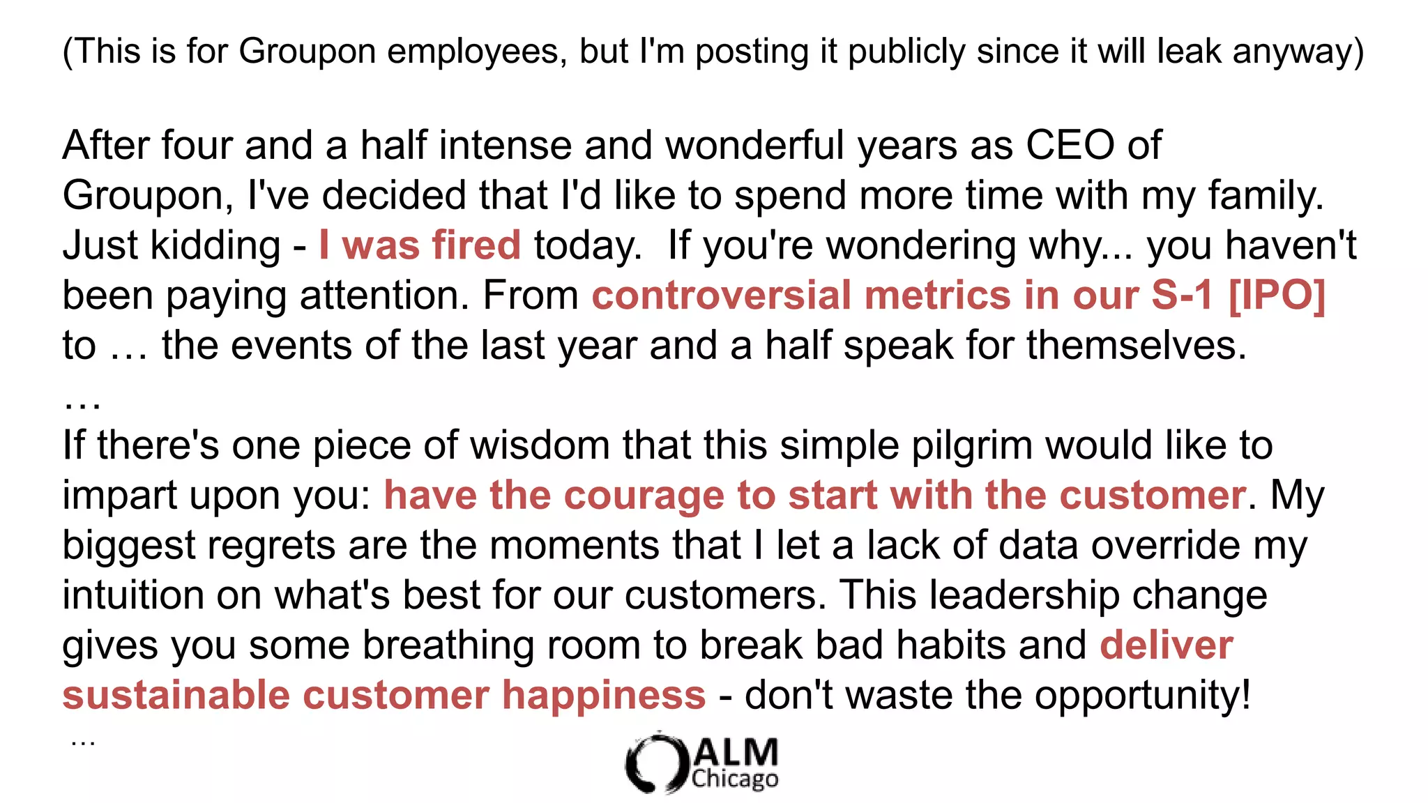 (This is for Groupon employees, but I'm posting it publicly since it will leak anyway)

After four and a half intense and wonderful years as CEO of
Groupon, I've decided that I'd like to spend more time with my family.
Just kidding - I was fired today. If you're wondering why... you haven't
been paying attention. From controversial metrics in our S-1 [IPO]
to … the events of the last year and a half speak for themselves.
…
If there's one piece of wisdom that this simple pilgrim would like to
impart upon you: have the courage to start with the customer. My
biggest regrets are the moments that I let a lack of data override my
intuition on what's best for our customers. This leadership change
gives you some breathing room to break bad habits and deliver
sustainable customer happiness - don't waste the opportunity!
…
 
