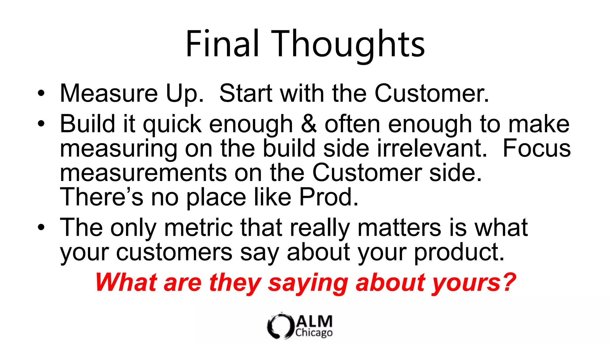 Final Thoughts
• Measure Up. Start with the Customer.
• Build it quick enough & often enough to make
  measuring on the build side irrelevant. Focus
  measurements on the Customer side.
  There‟s no place like Prod.
• The only metric that really matters is what
  your customers say about your product.
     What are they saying about yours?
 