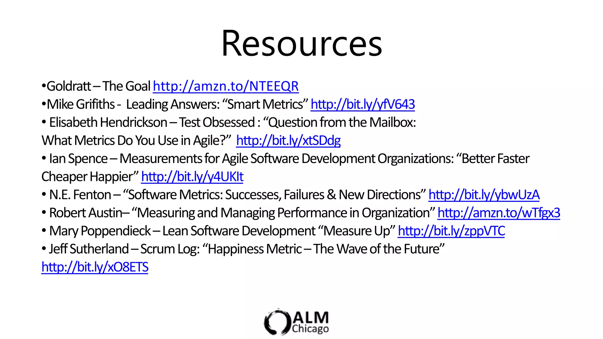 Resources
•Goldratt– The Goal http://amzn.to/NTEEQR
•Mike Grifiths - Leading Answers: “Smart Metrics” http://bit.ly/yfV643
• Elisabeth Hendrickson – Test Obsessed : “Question from the Mailbox:
What Metrics Do You Use in Agile?” http://bit.ly/xtSDdg
• Ian Spence – Measurements for Agile Software Development Organizations: “Better Faster
Cheaper Happier” http://bit.ly/y4UKIt
• N.E. Fenton – “Software Metrics: Successes, Failures & New Directions” http://bit.ly/ybwUzA
• Robert Austin– “Measuring and Managing Performance in Organization” http://amzn.to/wTfgx3
• Mary Poppendieck – Lean Software Development “Measure Up” http://bit.ly/zppVTC
• Jeff Sutherland – Scrum Log: “Happiness Metric – The Wave of the Future”
http://bit.ly/xO8ETS
 