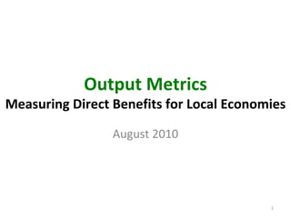 Output Metrics
Measuring Direct Benefits for Local Economies

                 August 2010




                                          1
 