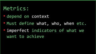 Metrics:
• depend on context
• Must define what, who, when etc.
• imperfect indicators of what we
want to achieve
 