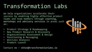 Transformation Labs
We help organizations accelerate their
success by enabling highly effective product
teams and team members through coaching,
workshops and advisory services in areas such
as:
• Product Strategy & Roadmapping
• New Product Research & Discovery
• Organizational Assessment & Design
• Positioning & Messaging
• Win/Loss Analysis
• Product Launch
Contact me – skhan@transformationlabs.io
 