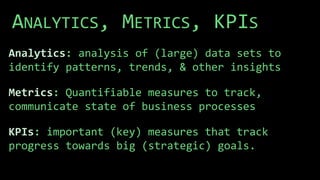 ANALYTICS, METRICS, KPIS
Analytics: analysis of (large) data sets to
identify patterns, trends, & other insights
Metrics: Quantifiable measures to track,
communicate state of business processes
KPIs: important (key) measures that track
progress towards big (strategic) goals.
 