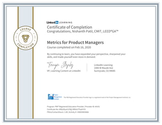 Certificate of Completion
Congratulations, Nishanth Patil, CMIT, LEED®GA™
Metrics for Product Managers
Course completed on Feb 16, 2020
By continuing to learn, you have expanded your perspective, sharpened your
skills, and made yourself even more in demand.
VP, Learning Content at LinkedIn
LinkedIn Learning
1000 W Maude Ave
Sunnyvale, CA 94085
Program: PMI® Registered Education Provider | Provider ID: #4101
Certificate No: AfRySDyvh1F8Q-l9fbXcPTkahY2V
PDUs/ContactHours: 1.00 | Activity #: 100020003666
The PMI Registered Education Provider logo is a registered mark of the Project Management Institute, Inc.
 