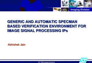 Imaging DivisionImaging Division
ST MicroelectronicsST Microelectronics
GENERIC AND AUTOMATIC SPECMANGENERIC AND AUTOMATIC SPECMAN
BASED VERIFICATION ENVIRONMENT FORBASED VERIFICATION ENVIRONMENT FOR
IMAGE SIGNAL PROCESSING IPsIMAGE SIGNAL PROCESSING IPs
Abhishek JainAbhishek Jain
 