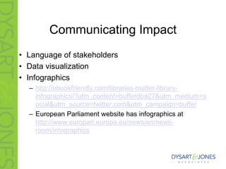 Communicating Impact
• Language of stakeholders
• Data visualization
• Infographics
– http://ebookfriendly.com/libraries-matter-library-
infographics/?utm_content=bufferdba27&utm_medium=s
ocial&utm_source=twitter.com&utm_campaign=buffer
– European Parliament website has infographics at
http://www.europarl.europa.eu/news/en/news-
room/infographics
 