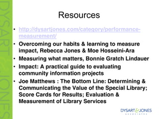 Resources
• http://dysartjones.com/category/performance-
measurement/
• Overcoming our habits & learning to measure
impact, Rebecca Jones & Moe Hosseini-Ara
• Measuring what matters, Bonnie Gratch Lindauer
• Impact: A practical guide to evaluating
community information projects
• Joe Matthews : The Bottom Line: Determining &
Communicating the Value of the Special Library;
Score Cards for Results; Evaluation &
Measurement of Library Services
 