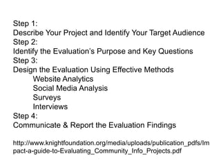 Step 1:
Describe Your Project and Identify Your Target Audience
Step 2:
Identify  the  Evaluation’s  Purpose  and  Key  Questions
Step 3:
Design the Evaluation Using Effective Methods
Website Analytics
Social Media Analysis
Surveys
Interviews
Step 4:
Communicate & Report the Evaluation Findings
http://www.knightfoundation.org/media/uploads/publication_pdfs/Im
pact-a-guide-to-Evaluating_Community_Info_Projects.pdf
 