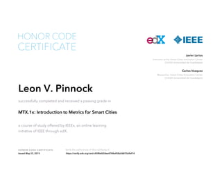 HONOR CODE CERTIFICATE Verify the authenticity of this certificate at
Instructor at the Smart Cities Innovation Center
CUCEA Universidad de Guadalajara
Javier Larios
Researcher, Smart Cities Innovation Center
CUCEA Universidad de Guadalajara
Carlos Vazquez
CERTIFICATE
HONOR CODE
Leon V. Pinnock
successfully completed and received a passing grade in
MTX.1x: Introduction to Metrics for Smart Cities
a course of study offered by IEEEx, an online learning
initiative of IEEE through edX.
Issued May 23, 2015 https://verify.edx.org/cert/c45f8efd2dee4784a458a56870a9ef14
 
