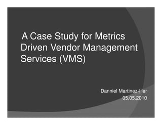 A Case Study for Metrics
Driven Vendor Management
Services (VMS)


                Danniel Martinez-Iller
                         05.05.2010
 