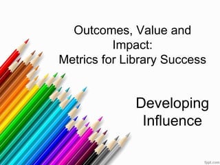 Outcomes, Value and
Impact:
Metrics for Library Success
Developing
Influence
 