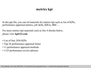 metrics kpi 
In this ppt file, you can ref materials for metrics kpi such as list of KPIs, 
performance appraisal metrics, job skills, KRAs, BSC… 
For more metrics kpi materials such as free 4 ebooks below, 
please visit: kpi123.com 
• List of free 2436 KPIs 
• Top 28 performance appraisal forms 
• 11 performance appraisal methods 
• 1125 performance review phrases 
Top materials: List of free 2436 KPIs, Top 28 performance appraisal forms, 11 performance appraisal methods 
Interview questions and answers – free download/ pdf and ppt file 
 
