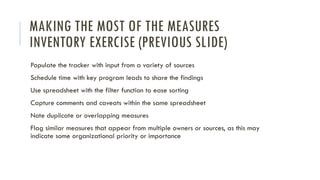 MAKING THE MOST OF THE MEASURES
INVENTORY EXERCISE (PREVIOUS SLIDE)
Populate the tracker with input from a variety of sources
Schedule time with key program leads to share the findings
Use spreadsheet with the filter function to ease sorting
Capture comments and caveats within the same spreadsheet
Note duplicate or overlapping measures
Flag similar measures that appear from multiple owners or sources, as this may
indicate some organizational priority or importance
 