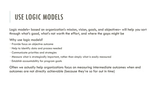 USE LOGIC MODELS
Logic models– based on organization’s mission, vision, goals, and objectives– will help you sort
through what’s good, what’s not worth the effort, and where the gaps might be
Why use logic models?
 Provide focus on objective outcome
 Help to identify data and process needed
 Communicate priorities and strategies
 Measure what is strategically important, rather than simply what is easily measured
 Establish accountability for program goals
Often we actually help organizations focus on measuring intermediate outcomes when end
outcomes are not directly achievable (because they’re so far out in time)
 
