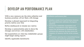 DEVELOP AN PERFORMANCE PLAN
With a new measure set, the data collection and
business practices will (or likely will) change
Develop a phased approach to integrating
priority metrics over time
Refine dashboards to include new metrics
Develop a communication plan to share the
changes and drivers with stakeholders
Set expectations on when key stakeholder groups
might begin seeing reports
Identify applicable benchmarks
An effective performance plan:
 Includes a master list of performance measures
that comprehensively addresses all program
objectives
 Incorporates stakeholder expectations and
includes a comprehensive data dictionary to
support the development of dashboards that
summarize the measures, the data source, the
frequency of measure, and the review process,
and
 Consolidates reporting into a streamlined format
for tracking and monitoring performance.
 