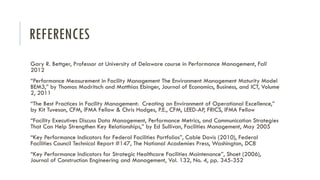 REFERENCES
Gary R. Bettger, Professor at University of Delaware course in Performance Management, Fall
2012
“Performance Measurement in Facility Management The Environment Management Maturity Model
BEM3,” by Thomas Madritsch and Matthias Ebinger, Journal of Economics, Business, and ICT, Volume
2, 2011
“The Best Practices in Facility Management: Creating an Environment of Operational Excellence,”
by Kit Tuveson, CFM, IFMA Fellow & Chris Hodges, P.E., CFM, LEED-AP, FRICS, IFMA Fellow
“Facility Executives Discuss Data Management, Performance Metrics, and Communication Strategies
That Can Help Strengthen Key Relationships,” by Ed Sullivan, Facilities Management, May 2005
“Key Performance Indicators for Federal Facilities Portfolios”, Cable Davis (2010), Federal
Facilities Council Technical Report #147, The National Academies Press, Washington, DC8
“Key Performance Indicators for Strategic Healthcare Facilities Maintenance”, Shoet (2006),
Journal of Construction Engineering and Management, Vol. 132, No. 4, pp. 345-352
 