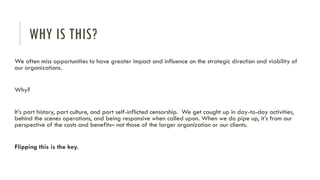WHY IS THIS?
We often miss opportunities to have greater impact and influence on the strategic direction and viability of
our organizations.
Why?
It’s part history, part culture, and part self-inflicted censorship. We get caught up in day-to-day activities,
behind the scenes operations, and being responsive when called upon. When we do pipe up, it’s from our
perspective of the costs and benefits– not those of the larger organization or our clients.
Flipping this is the key.
 