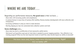 WHERE WE ARE TODAY…
Regarding our performance measures, the good news is that we have …
 More data with increasing quality and completeness
 A common lexicon in many lines of business (HR, facilities, finance, business development) with more uniformity and
transparency
 Increasing confidence in using our data to make decisions
 Starting dipping our toes into automated data collection systems and tools
Some challenges are..,.
 More data has led to a proliferation of (not necessarily useful) metrics
 We haven’t yet found the sweet spot of what data is needed to answer nagging questions. How effective is our
training program? What are the most important trends to track? How does morale impact our ability to innovate?
We know more and, hence, make more informed decisions. Right?
Are we better off?
 