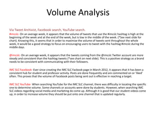 Volume Analysis
Via Tweet Archivist, Facebook search, YouTube search.
#imcslc- On an average week, it appears that the volume of tweets that use the #imcslc hashtag is high at the
beginning of the week and at the end of the week, but is low in the middle of the week. (*See next slide for
chart). Knowing this, it seems that in order to maximize the volume of tweets sent throughout the whole
week, it would be a good strategy to focus on encouraging users to tweet with the hashtag #imcslc during the
middle days.

@imcslc- On an average week, it appears that the tweets coming from the @imcslc Twitter account are more
steady and consistent than the hashtag tweets (*see chart on next slide). This is a positive strategy as a brand
needs to be consistent with communicating with their followers.

IMC SLC Facebook- Ever since creating the IMC SLC Facbook page in March 2012, it appears that it has been a
consistent hub for student and professor activity. Posts are done frequently and are commented on or ‘liked’
often. This proves that the volume of Facebook posts being sent out is effective in reaching a target.

IMC SLC YouTube- When searching YouTube for the IMC SLC channel, there was difficulty in locating the specific
one to determine volume. Some channels or accounts were done by students. However, when searching IMC
SLC videos regarding social media and marketing do come up. Although it is good that our student videos come
up, in order to increase volume they should be put onto one channel that is updated regularly.
 