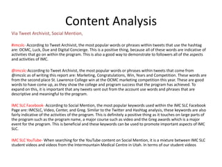 Content Analysis
Via Tweet Archivist, Social Mention,

#imcslc- According to Tweet Archivist, the most popular words or phrases within tweets that use the hashtag
are: OCMC, Luck, Due and Digital Concierge. This is a positive thing, because all of these words are indicative of
activities that go on within the program. This is also a good way to demonstrate to followers all of the aspects
and activities of IMC.

@imcslc-According to Tweet Archivist, the most popular words or phrases within tweets that come from
@imcslc as of writing this report are: Marketing, Congratulations, Win, Years and Competition. These words are
from the second place St. Lawrence College win at the OCMC marketing competition this year. These are good
words to have come up, as they show the college and program success that the program has achieved. To
expand on this, it is important that any tweets sent out from the account use words and phrases that are
descriptive and meaningful to the program.

IMC SLC Facebook- According to Social Mention, the most popular keywords used within the IMC SLC Facebook
Page are: IMCSLC, Video, Center, and Greg. Similar to the Twitter and Hashtag analysis, these keywords are also
fairly indicative of the activities of the program. This is definitely a positive thing as it touches on large parts of
the program such as the program name, a major course such as video and the Greg awards which is a major
event for the program. This is beneficial and these keywords can be used to promote important aspects of IMC
SLC.

IMC SLC YouTube- When searching for the YouTube content on Social Mention, it is a mixture between IMC SLC
student videos and videos from the Intermountain Medical Centre in Utah. In terms of our student videos
 