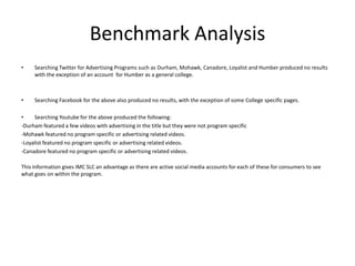 Benchmark Analysis
•    Searching Twitter for Advertising Programs such as Durham, Mohawk, Canadore, Loyalist and Humber produced no results
     with the exception of an account for Humber as a general college.



•    Searching Facebook for the above also produced no results, with the exception of some College specific pages.

•    Searching Youtube for the above produced the following:
-Durham featured a few videos with advertising in the title but they were not program specific
-Mohawk featured no program specific or advertising related videos.
-Loyalist featured no program specific or advertising related videos.
-Canadore featured no program specific or advertising related videos.

This information gives IMC SLC an advantage as there are active social media accounts for each of these for consumers to see
what goes on within the program.
 