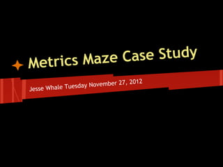 Met rics Maze Case Study
                                 , 2012
               sd ay November 27
Jesse Whale Tue
 