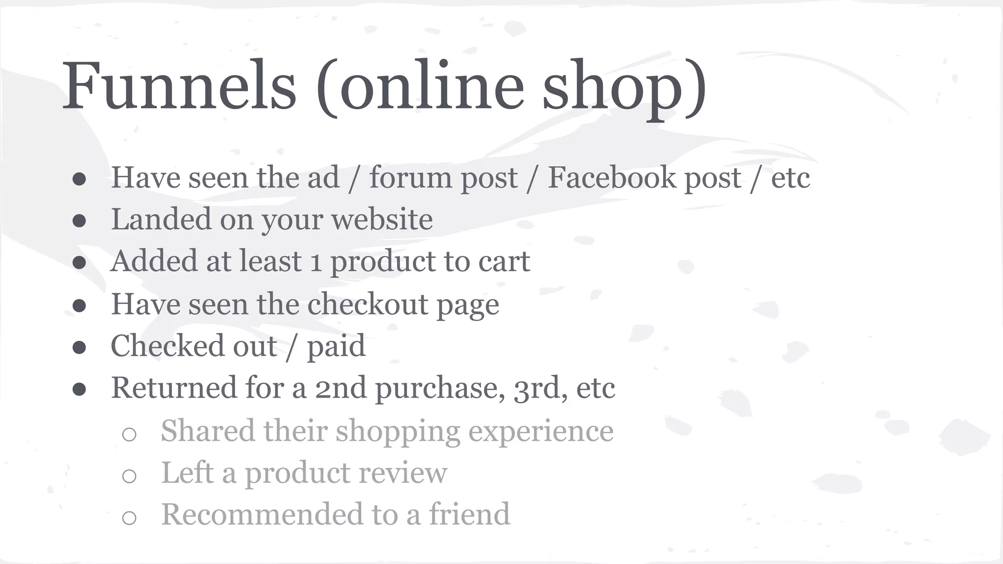 Funnels (online shop)
●  Have seen the ad / forum post / Facebook post / etc
●  Landed on your website
●  Added at least 1 product to cart
●  Have seen the checkout page
●  Checked out / paid
●  Returned for a 2nd purchase, 3rd, etc
o  Shared their shopping experience
o  Left a product review
o  Recommended to a friend
 