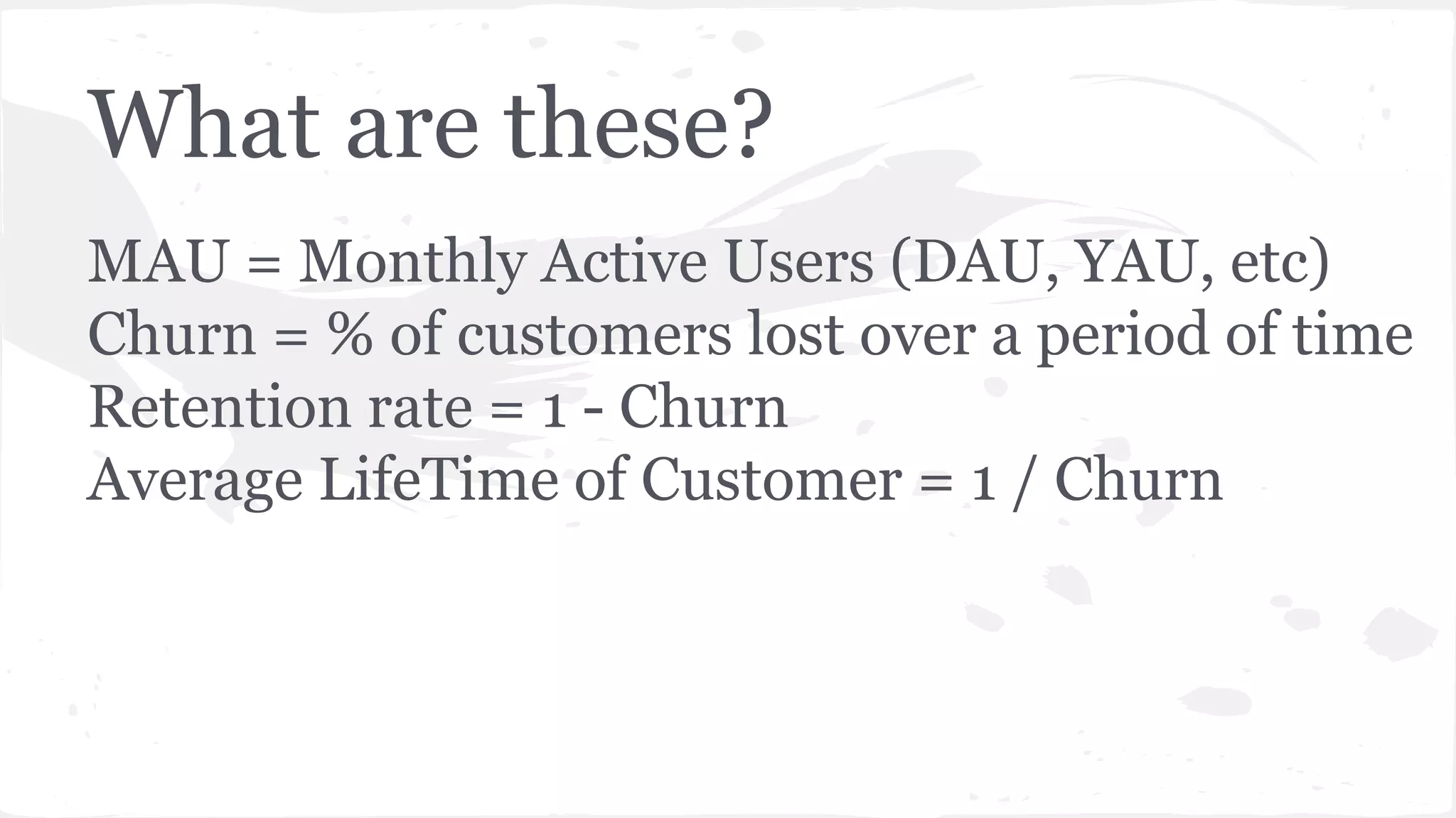 What are these?
MAU = Monthly Active Users (DAU, YAU, etc)
Churn = % of customers lost over a period of time
Retention rate = 1 - Churn
Average LifeTime of Customer = 1 / Churn
 