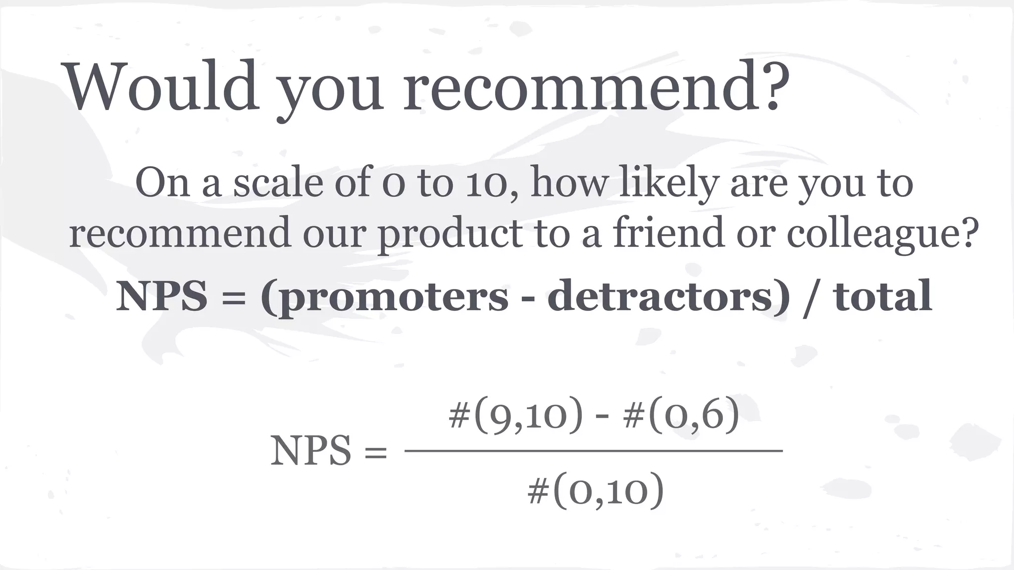 Would you recommend?
On a scale of 0 to 10, how likely are you to
recommend our product to a friend or colleague?
NPS = (promoters - detractors) / total
#(9,10) - #(0,6)
#(0,10)
NPS =
 