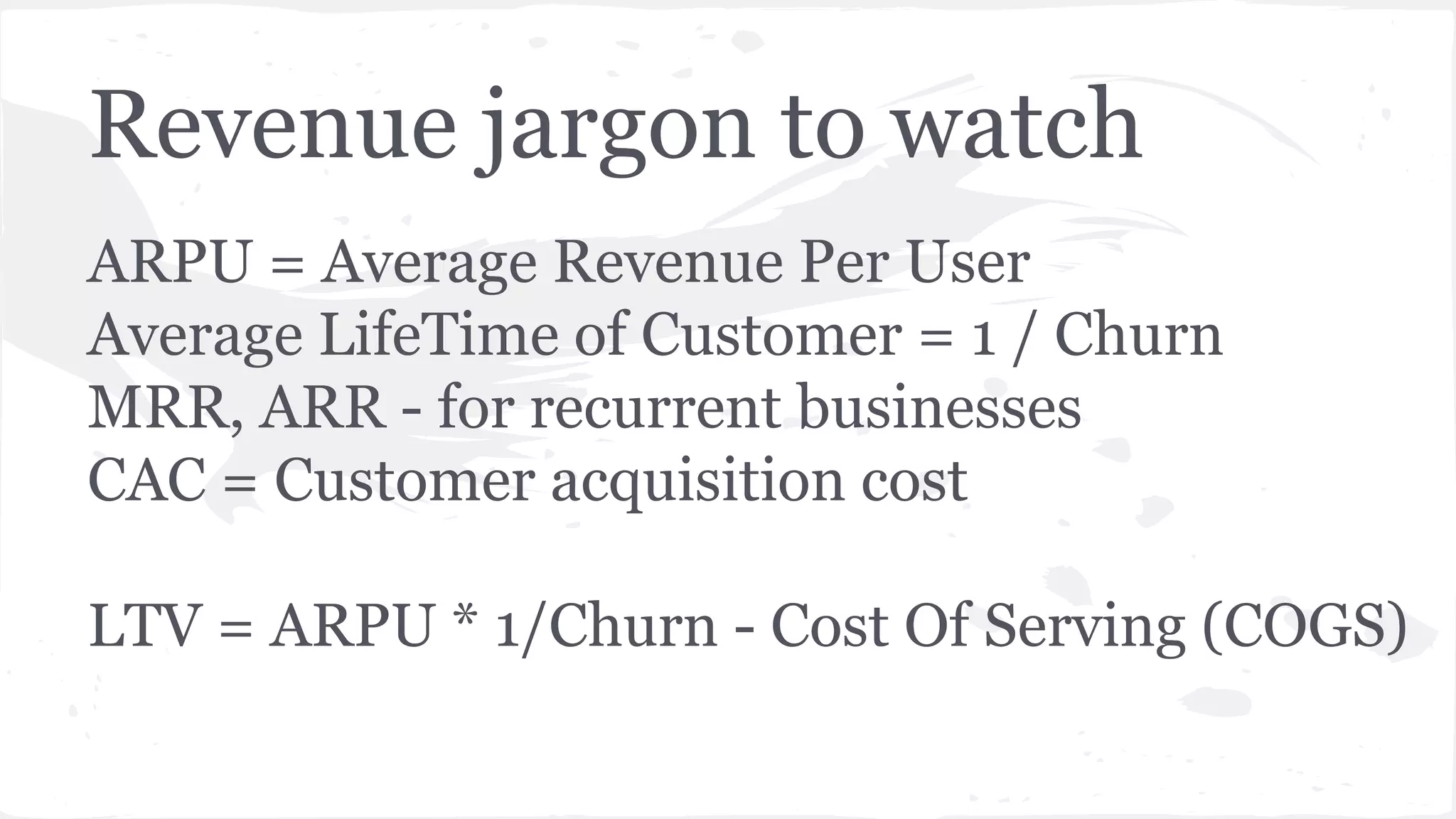 Revenue jargon to watch
ARPU = Average Revenue Per User
Average LifeTime of Customer = 1 / Churn
MRR, ARR - for recurrent businesses
CAC = Customer acquisition cost
LTV = ARPU * 1/Churn - Cost Of Serving (COGS)
 