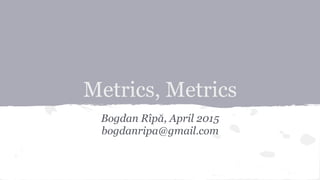 Metrics, Metrics
Bogdan Rîpă, April 2015
bogdanripa@gmail.com
 